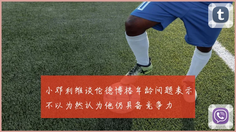 小邓利维谈伦德博格年龄问题表示不以为然认为他仍具备竞争力
