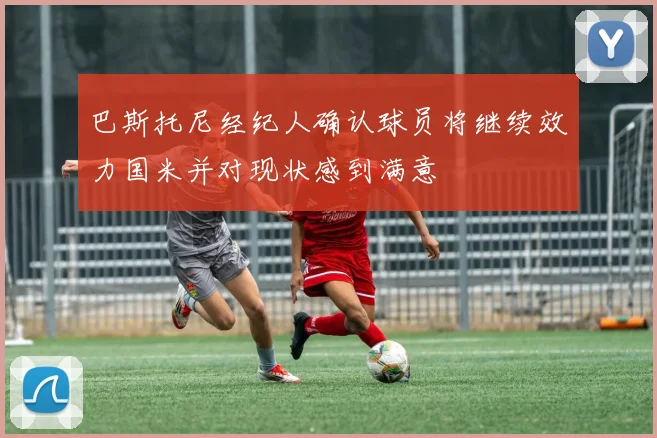 巴斯托尼经纪人确认球员将继续效力国米并对现状感到满意
