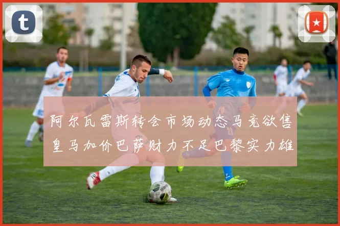 阿尔瓦雷斯转会市场动态马竞欲售皇马加价巴萨财力不足巴黎实力雄厚