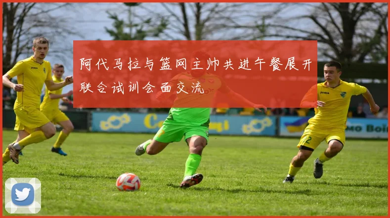 阿代马拉与篮网主帅共进午餐展开联合试训会面交流