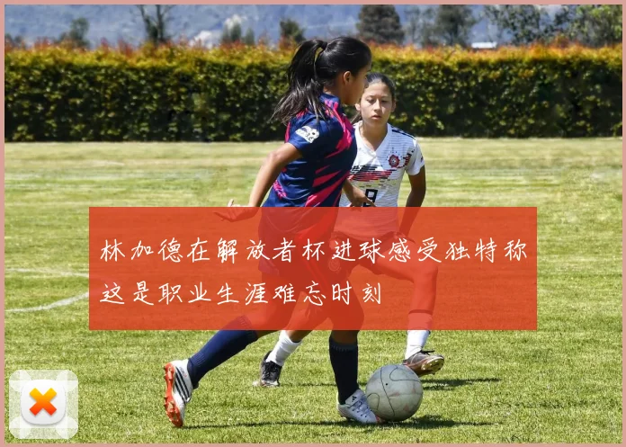 林加德在解放者杯进球感受独特称这是职业生涯难忘时刻