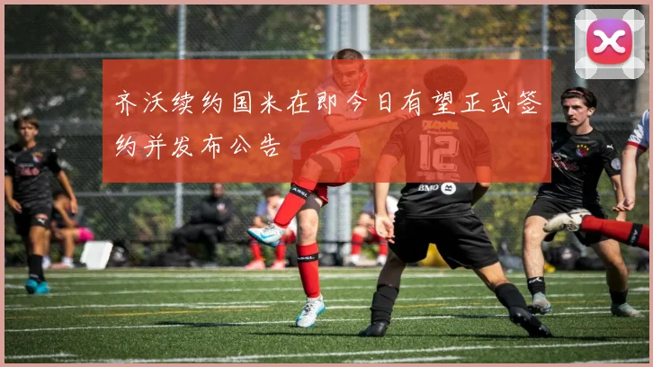 齐沃续约国米在即今日有望正式签约并发布公告