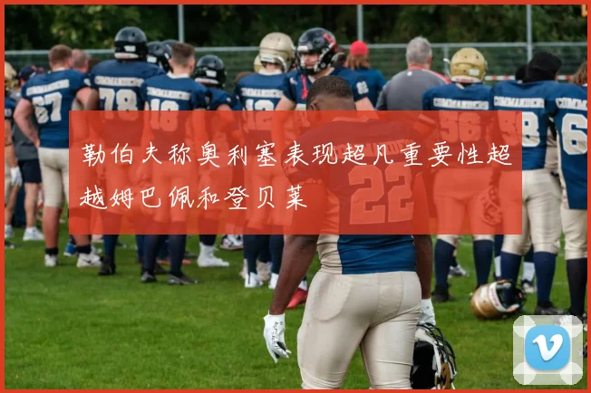 勒伯夫称奥利塞表现超凡重要性超越姆巴佩和登贝莱