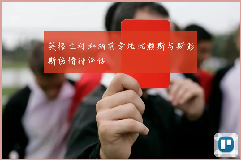 英格兰对加纳前景堪忧赖斯与斯彭斯伤情待评估