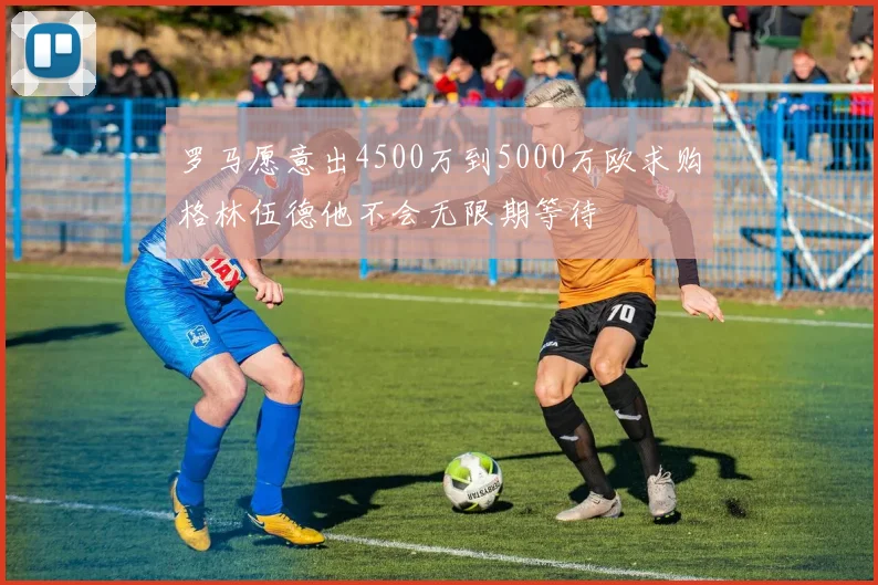 罗马愿意出4500万到5000万欧求购格林伍德他不会无限期等待
