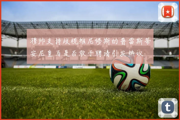 穆帅支持歧视维尼修斯的普雷斯蒂安尼皇马是否敢于聘请引发热议