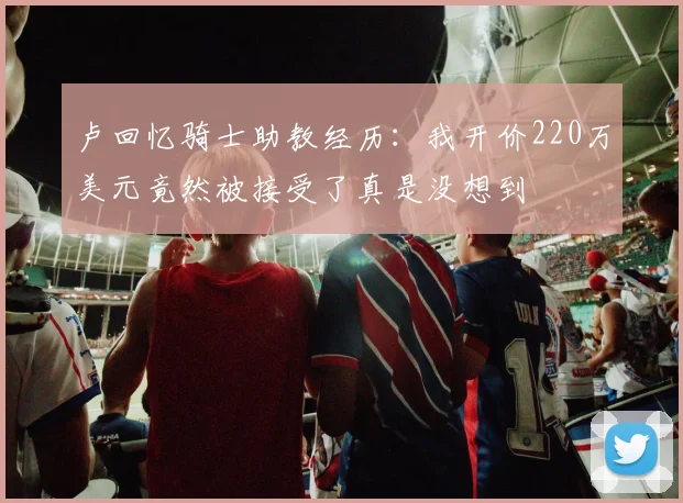 卢回忆骑士助教经历：我开价220万美元竟然被接受了真是没想到