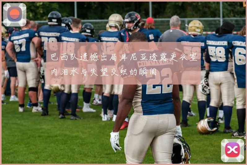 巴西队遗憾出局库尼亚透露更衣室内泪水与失望交织的瞬间