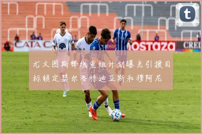 尤文图斯锋线重组计划曝光引援目标锁定瑟尔洛特迪亚斯和穆阿尼
