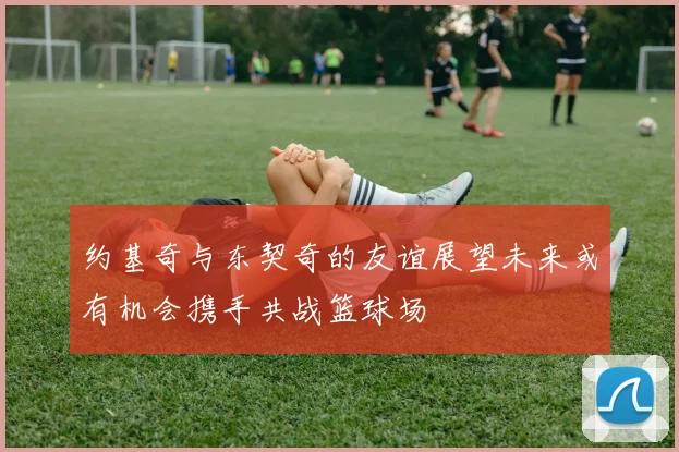 约基奇与东契奇的友谊展望未来或有机会携手共战篮球场