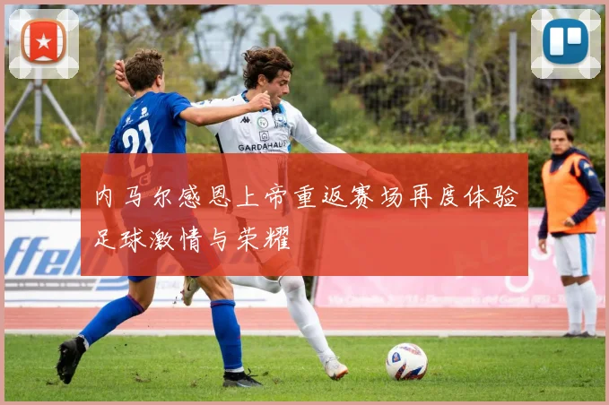 内马尔感恩上帝重返赛场再度体验足球激情与荣耀