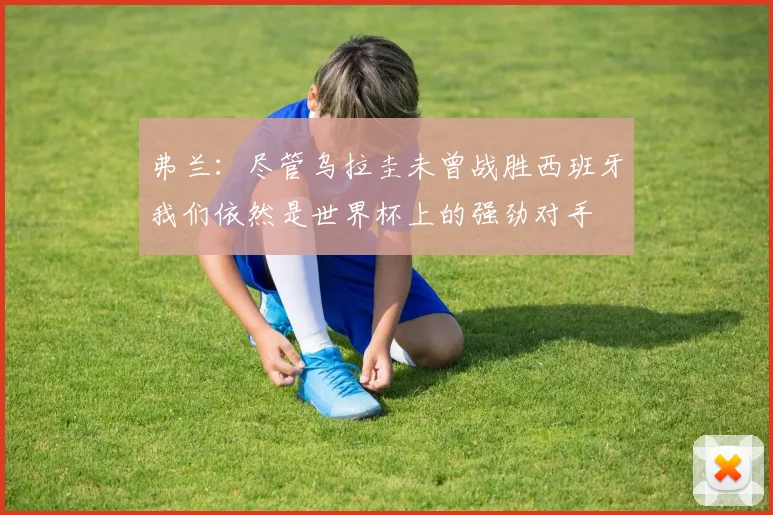 弗兰：尽管乌拉圭未曾战胜西班牙我们依然是世界杯上的强劲对手