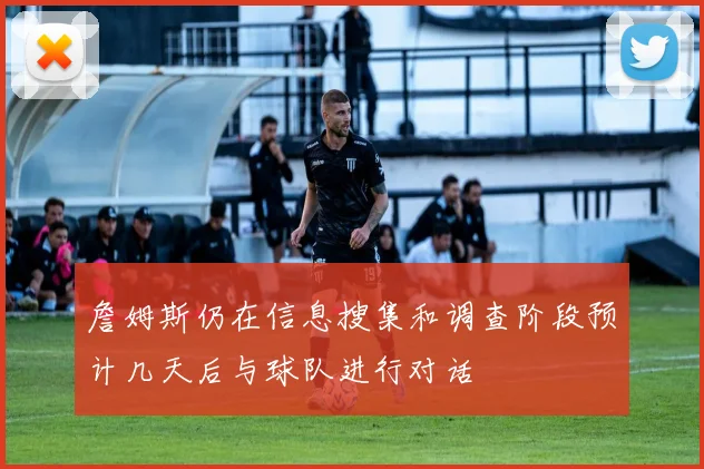 詹姆斯仍在信息搜集和调查阶段预计几天后与球队进行对话