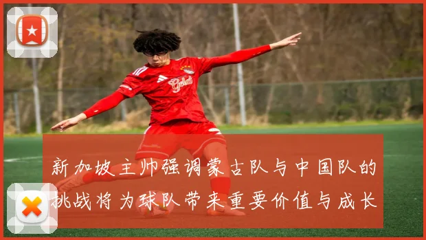 新加坡主帅强调蒙古队与中国队的挑战将为球队带来重要价值与成长机会