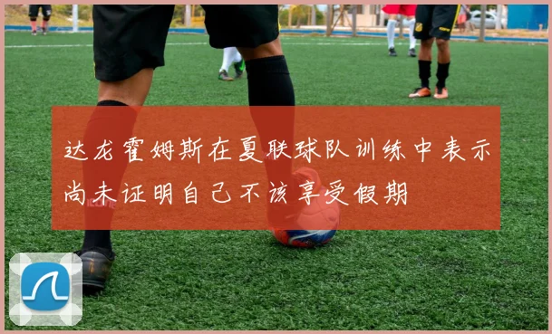 达龙霍姆斯在夏联球队训练中表示尚未证明自己不该享受假期