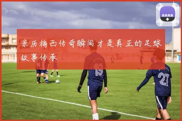 亲历梅西传奇瞬间才是真正的足球故事传承