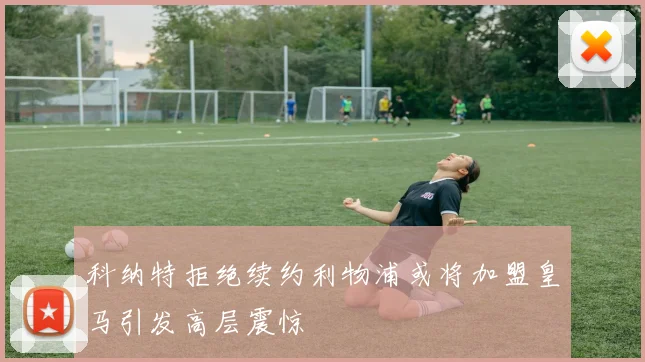 科纳特拒绝续约利物浦或将加盟皇马引发高层震惊