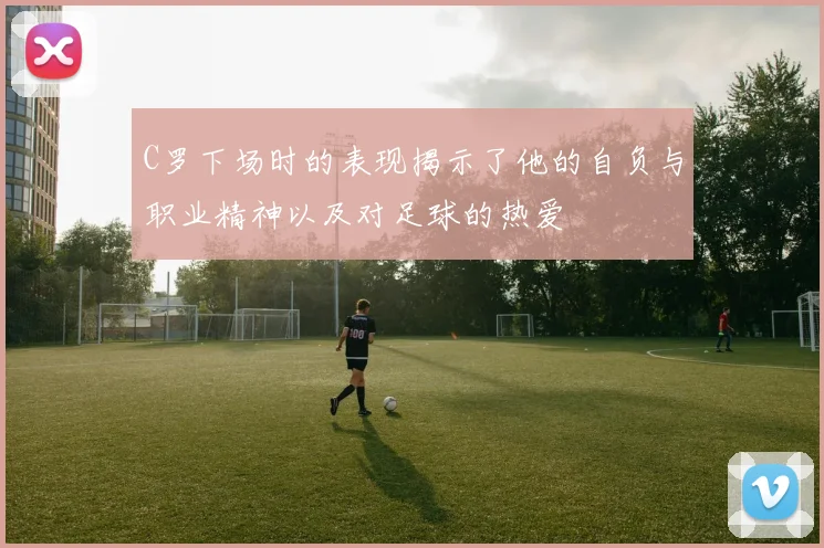 C罗下场时的表现揭示了他的自负与职业精神以及对足球的热爱