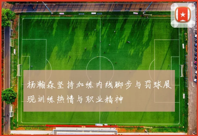 杨瀚森坚持加练内线脚步与罚球展现训练热情与职业精神
