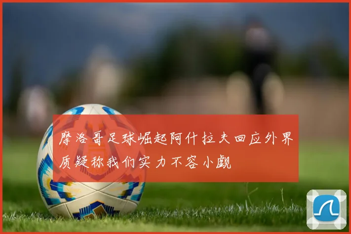 摩洛哥足球崛起阿什拉夫回应外界质疑称我们实力不容小觑