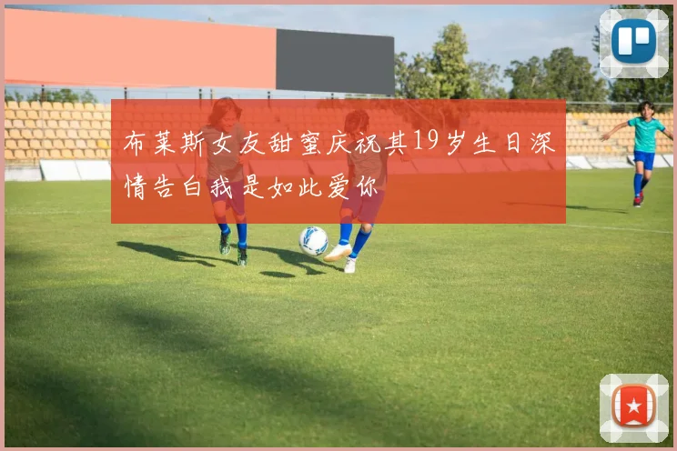 布莱斯女友甜蜜庆祝其19岁生日深情告白我是如此爱你