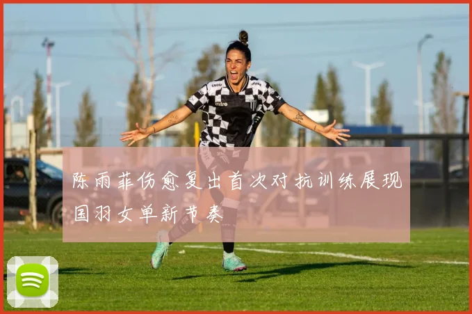 陈雨菲伤愈复出首次对抗训练展现国羽女单新节奏