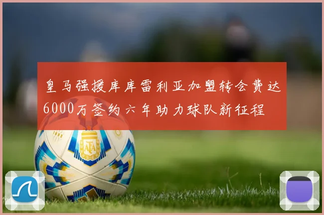 皇马强援库库雷利亚加盟转会费达6000万签约六年助力球队新征程